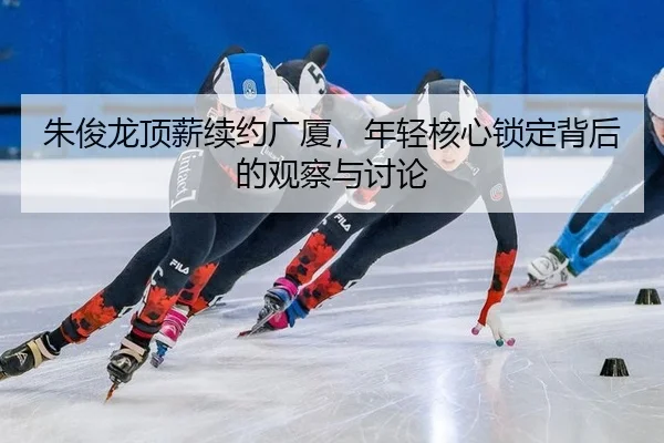 朱俊龙顶薪续约广厦，年轻核心锁定背后的观察与讨论